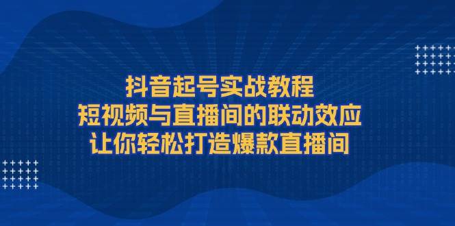 抖音起号实战教程,短视频与直播间的联动效应,让你轻松打造爆款直播间-网创星球