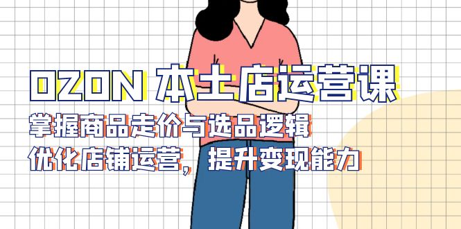 OZON 本土店运营课,掌握商品走价与选品逻辑,优化店铺运营,提升变现能力-网创星球