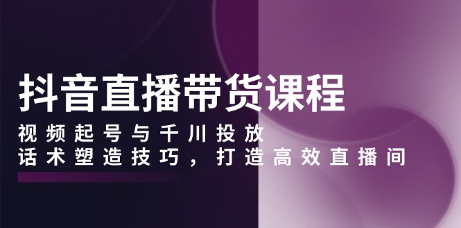 抖音直播带货课程,视频起号与千川投放,话术塑造技巧,打造高效直播间-网创星球
