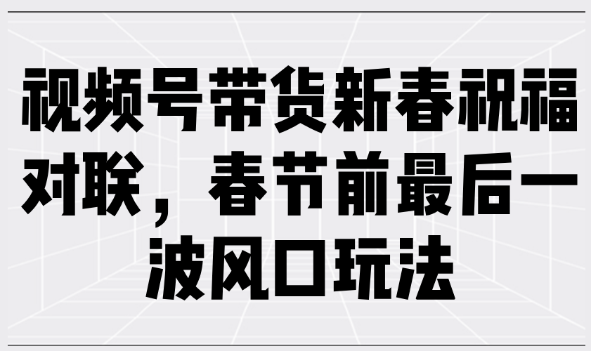 视频号带货新春祝福对联,春节前最后一波风口玩法-网创星球