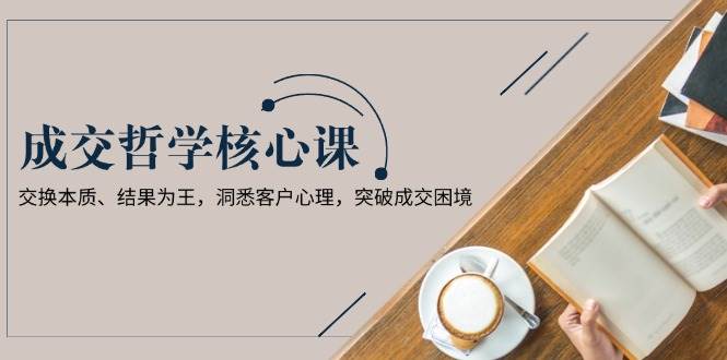 成交哲学课,交换本质、结果为王,洞悉客户心理,突破成交困境-网创星球