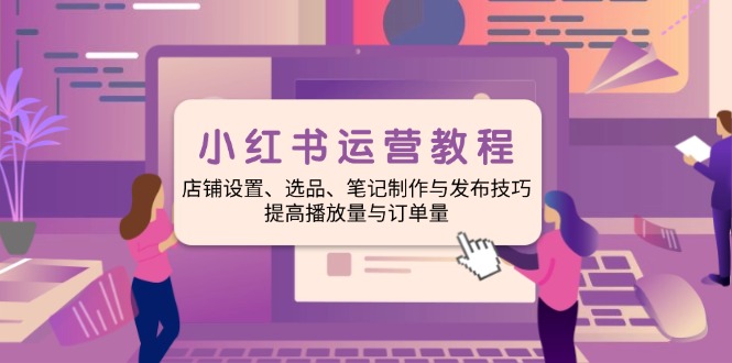 小红书运营教程:店铺设置、选品、笔记制作与发布技巧、提高播放量与订…-网创星球