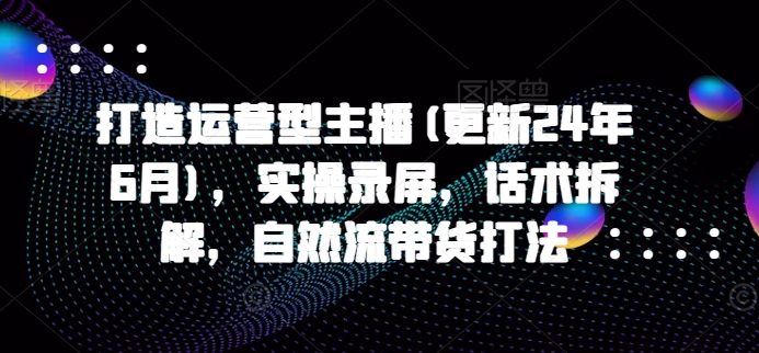 打造运营型主播(更新25年1月),实操录屏,话术拆解,自然流带货打法-网创星球