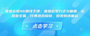 直播运营46期线下课:直播起号方式与复盘、运营型主播、付费混合投放、短视频流量叠-网创星球