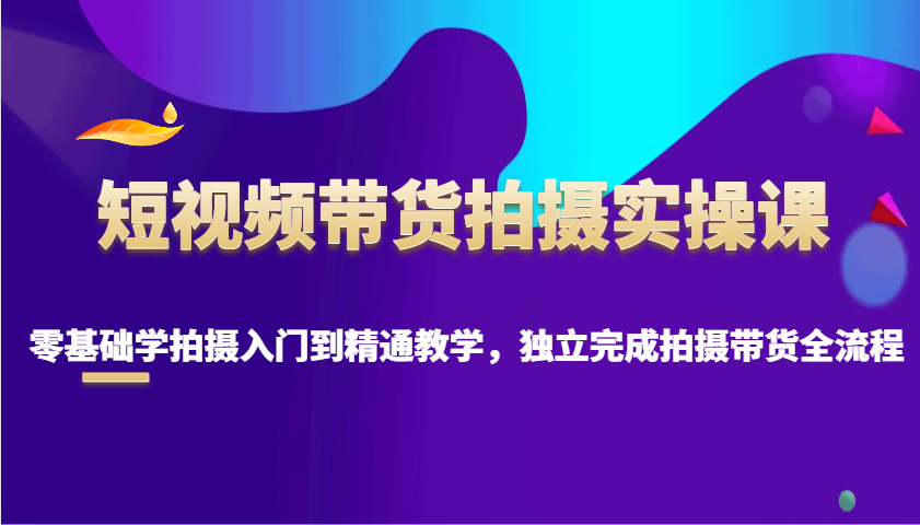 短视频带货拍摄实操课,零基础学拍摄入门到精通教学,独立完成拍摄带货全流程-网创星球