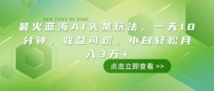最火蓝海AI头条玩法，一天10分钟，收益可观，小白轻松月入3万+-网创星球