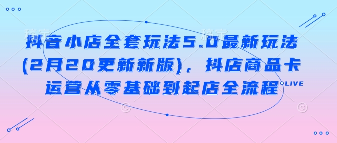 抖音小店全套玩法5.0最新玩法(2月20更新新版),抖店商品卡运营从零基础到起店全流程-网创星球