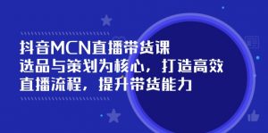 抖音MCN直播带货课:选品与策划为核心, 打造高效直播流程, 提升带货能力-网创星球