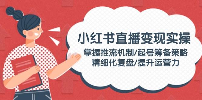 小红书直播变现实操:掌握推流机制/起号筹备策略/精细化复盘/提升运营力-网创星球
