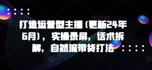 打造运营型主播(更新25年2月),实操录屏,话术拆解,自然流带货打法-网创星球