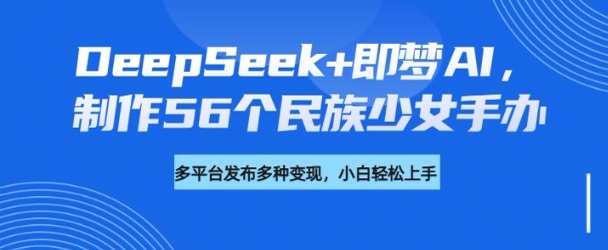 DeepSeek+即梦AI,制作56个民族少女手办,附详细教程+变现方向-网创星球