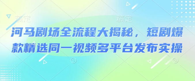 河马剧场全流程大揭秘，短剧爆款精选同一视频多平台发布实操-网创星球