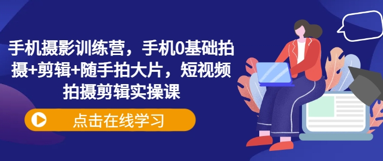 手机摄影训练营,手机0基础拍摄+剪辑+随手拍大片,短视频拍摄剪辑实操课-网创星球