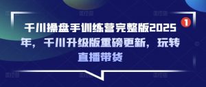 千川操盘手训练营完整版2025年,千川升级版重磅更新,玩转直播带货-网创星球
