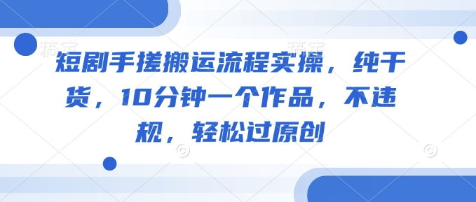 短剧手搓搬运流程实操,纯干货,10分钟一个作品,不违规,轻松过原创-网创星球