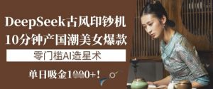 DeepSeek古风印钞机:10分钟产国潮美女爆款,单日吸金1k+,零门槛AI造星术-网创星球