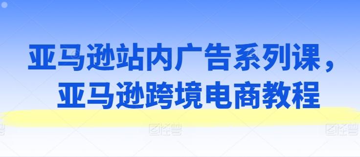 亚马逊站内广告系列课,亚马逊跨境电商教程