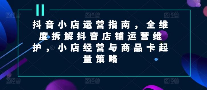 抖音小店运营指南，全维度拆解抖音店铺运营维护，小店经营与商品卡起量策略-网创星球