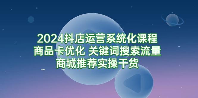 (9438期)2024抖店运营系统化课程：商品卡优化 关键词搜索流量商城推荐实操干货-网创星球