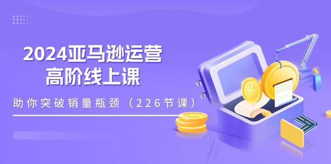 2024亚马逊运营-高阶线上课,助你突破销量瓶颈(228节课-网创星球