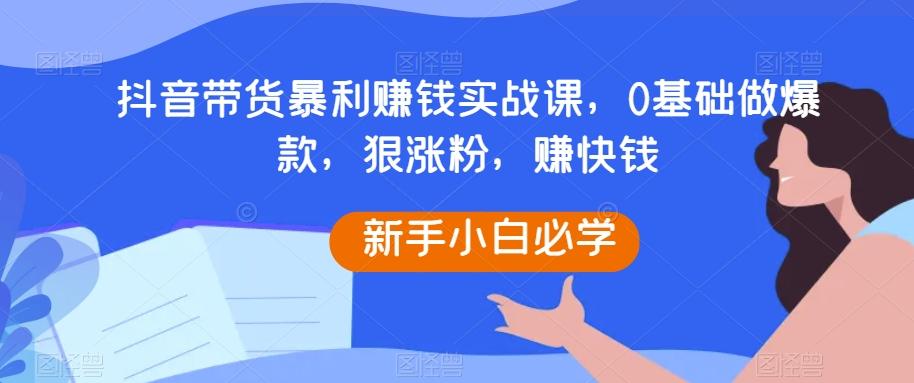 抖音带货暴利赚钱实战课,0基础做爆款,狠涨粉,赚快钱