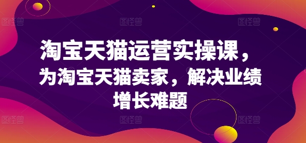 淘宝天猫运营实操课,为淘宝天猫卖家,解决业绩增长难题