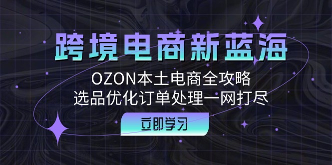 跨境电商新蓝海：OZON本土电商全攻略，选品优化订单处理一网打尽-网创星球